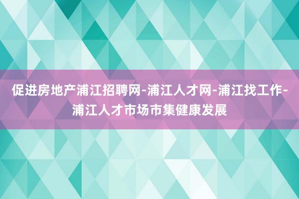 促进房地产浦江招聘网-浦江人才网-浦江找工作-浦江人才市场市集健康发展